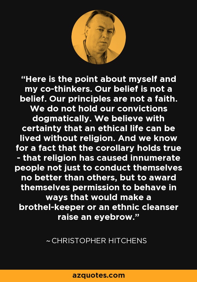 Here is the point about myself and my co-thinkers. Our belief is not a belief. Our principles are not a faith. We do not hold our convictions dogmatically. We believe with certainty that an ethical life can be lived without religion. And we know for a fact that the corollary holds true - that religion has caused innumerate people not just to conduct themselves no better than others, but to award themselves permission to behave in ways that would make a brothel-keeper or an ethnic cleanser raise an eyebrow. - Christopher Hitchens