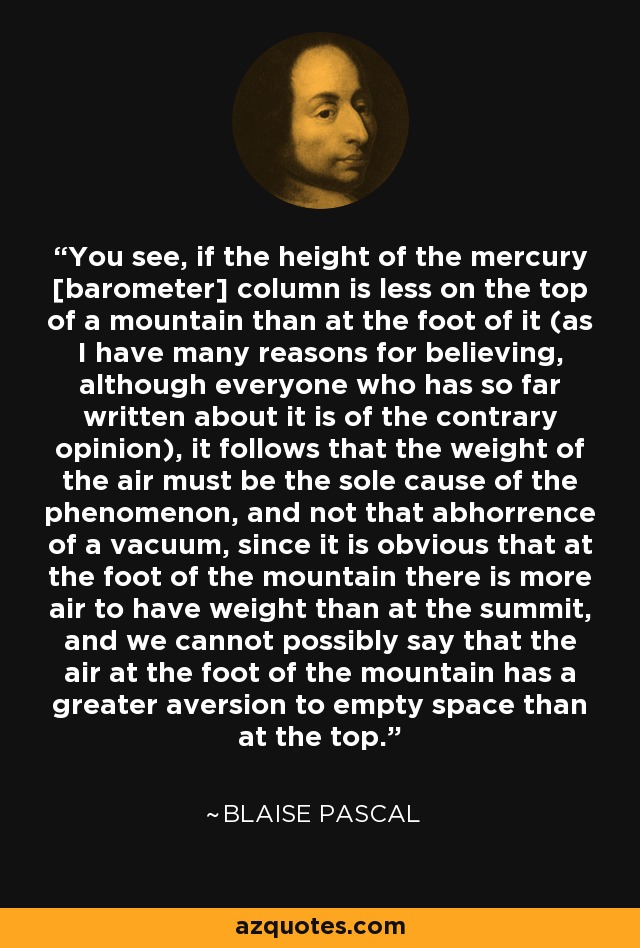You see, if the height of the mercury [barometer] column is less on the top of a mountain than at the foot of it (as I have many reasons for believing, although everyone who has so far written about it is of the contrary opinion), it follows that the weight of the air must be the sole cause of the phenomenon, and not that abhorrence of a vacuum, since it is obvious that at the foot of the mountain there is more air to have weight than at the summit, and we cannot possibly say that the air at the foot of the mountain has a greater aversion to empty space than at the top. - Blaise Pascal