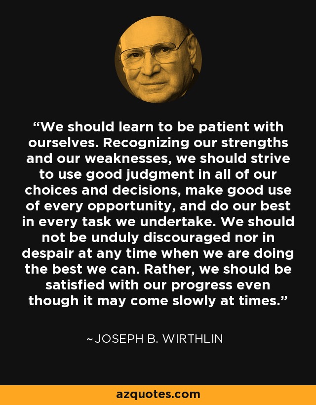 We should learn to be patient with ourselves. Recognizing our strengths and our weaknesses, we should strive to use good judgment in all of our choices and decisions, make good use of every opportunity, and do our best in every task we undertake. We should not be unduly discouraged nor in despair at any time when we are doing the best we can. Rather, we should be satisfied with our progress even though it may come slowly at times. - Joseph B. Wirthlin