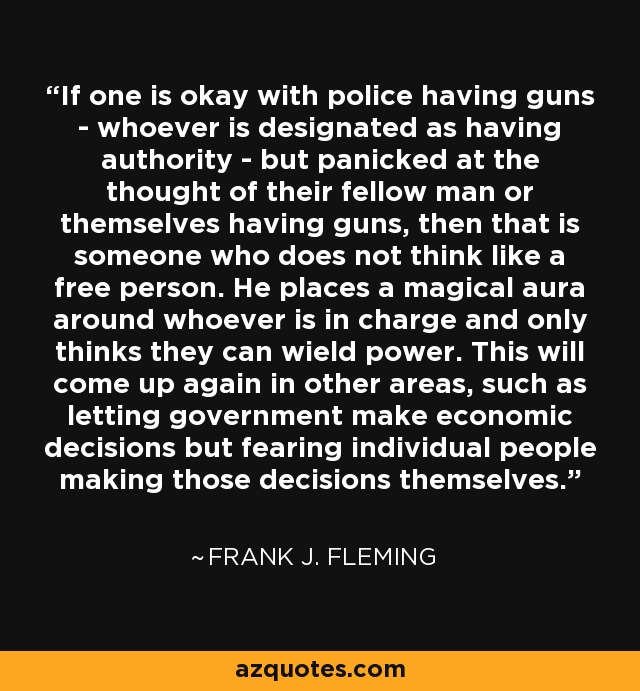 If one is okay with police having guns - whoever is designated as having authority - but panicked at the thought of their fellow man or themselves having guns, then that is someone who does not think like a free person. He places a magical aura around whoever is in charge and only thinks they can wield power. This will come up again in other areas, such as letting government make economic decisions but fearing individual people making those decisions themselves. - Frank J. Fleming