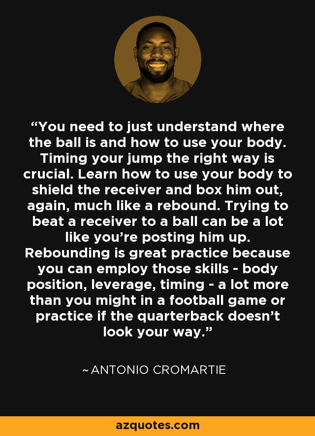 You need to just understand where the ball is and how to use your body. Timing your jump the right way is crucial. Learn how to use your body to shield the receiver and box him out, again, much like a rebound. Trying to beat a receiver to a ball can be a lot like you're posting him up. Rebounding is great practice because you can employ those skills - body position, leverage, timing - a lot more than you might in a football game or practice if the quarterback doesn't look your way. - Antonio Cromartie