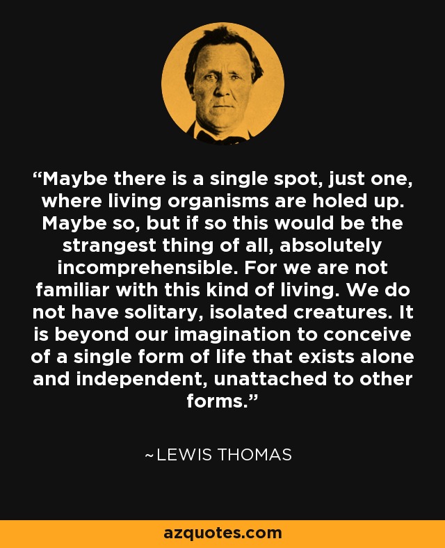 Maybe there is a single spot, just one, where living organisms are holed up. Maybe so, but if so this would be the strangest thing of all, absolutely incomprehensible. For we are not familiar with this kind of living. We do not have solitary, isolated creatures. It is beyond our imagination to conceive of a single form of life that exists alone and independent, unattached to other forms. - Lewis Thomas