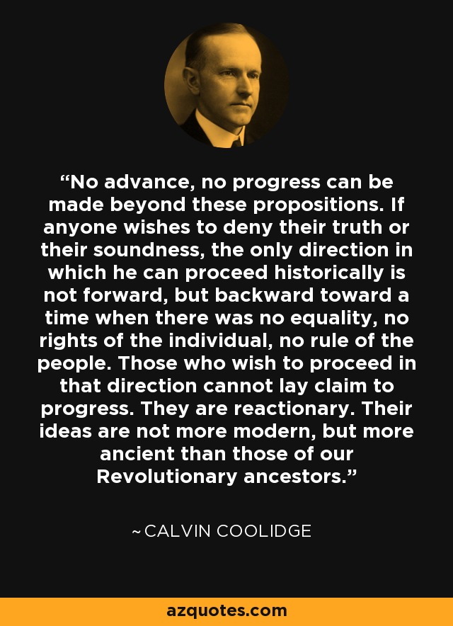 No advance, no progress can be made beyond these propositions. If anyone wishes to deny their truth or their soundness, the only direction in which he can proceed historically is not forward, but backward toward a time when there was no equality, no rights of the individual, no rule of the people. Those who wish to proceed in that direction cannot lay claim to progress. They are reactionary. Their ideas are not more modern, but more ancient than those of our Revolutionary ancestors. - Calvin Coolidge