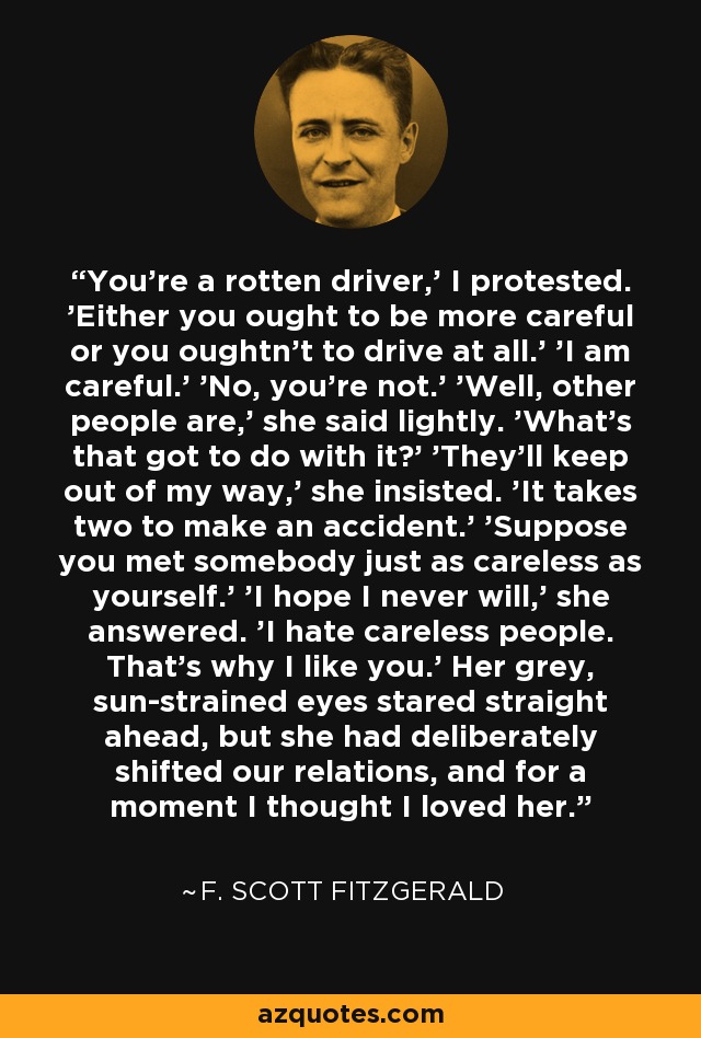 You're a rotten driver,' I protested. 'Either you ought to be more careful or you oughtn't to drive at all.' 'I am careful.' 'No, you're not.' 'Well, other people are,' she said lightly. 'What's that got to do with it?' 'They'll keep out of my way,' she insisted. 'It takes two to make an accident.' 'Suppose you met somebody just as careless as yourself.' 'I hope I never will,' she answered. 'I hate careless people. That's why I like you.' Her grey, sun-strained eyes stared straight ahead, but she had deliberately shifted our relations, and for a moment I thought I loved her. - F. Scott Fitzgerald