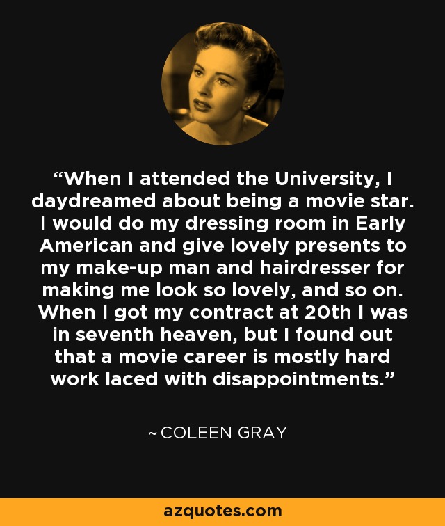 When I attended the University, I daydreamed about being a movie star. I would do my dressing room in Early American and give lovely presents to my make-up man and hairdresser for making me look so lovely, and so on. When I got my contract at 20th I was in seventh heaven, but I found out that a movie career is mostly hard work laced with disappointments. - Coleen Gray