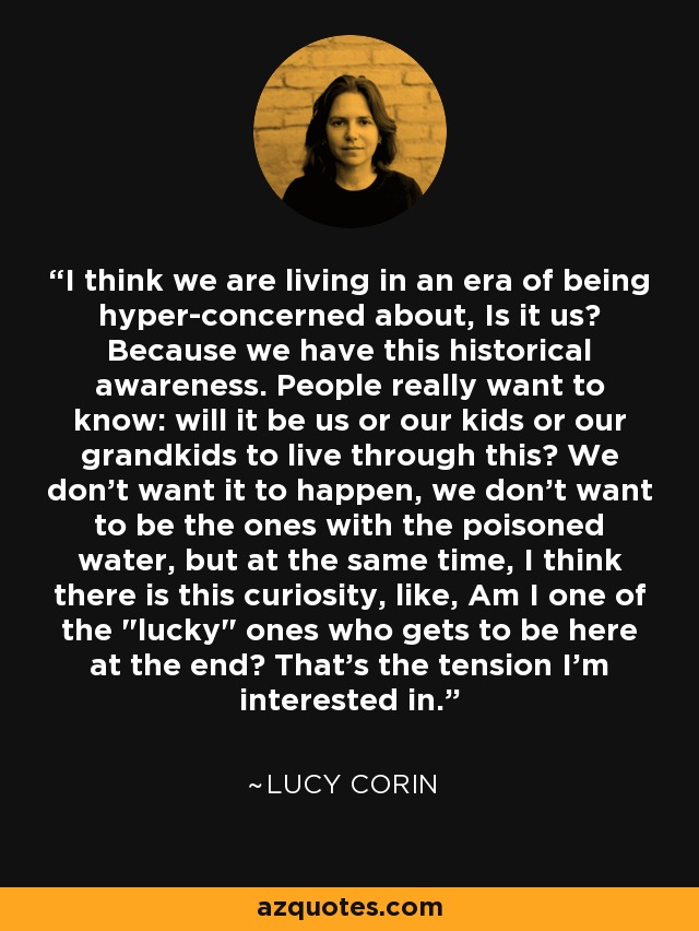 I think we are living in an era of being hyper-concerned about, Is it us? Because we have this historical awareness. People really want to know: will it be us or our kids or our grandkids to live through this? We don't want it to happen, we don't want to be the ones with the poisoned water, but at the same time, I think there is this curiosity, like, Am I one of the 