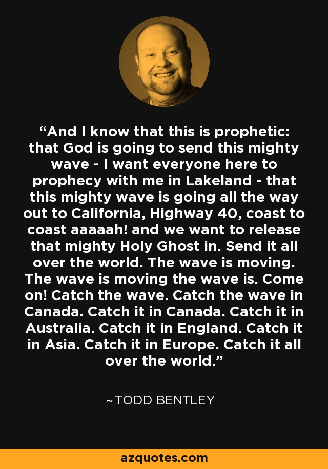 And I know that this is prophetic: that God is going to send this mighty wave - I want everyone here to prophecy with me in Lakeland - that this mighty wave is going all the way out to California, Highway 40, coast to coast aaaaah! and we want to release that mighty Holy Ghost in. Send it all over the world. The wave is moving. The wave is moving the wave is. Come on! Catch the wave. Catch the wave in Canada. Catch it in Canada. Catch it in Australia. Catch it in England. Catch it in Asia. Catch it in Europe. Catch it all over the world. - Todd Bentley