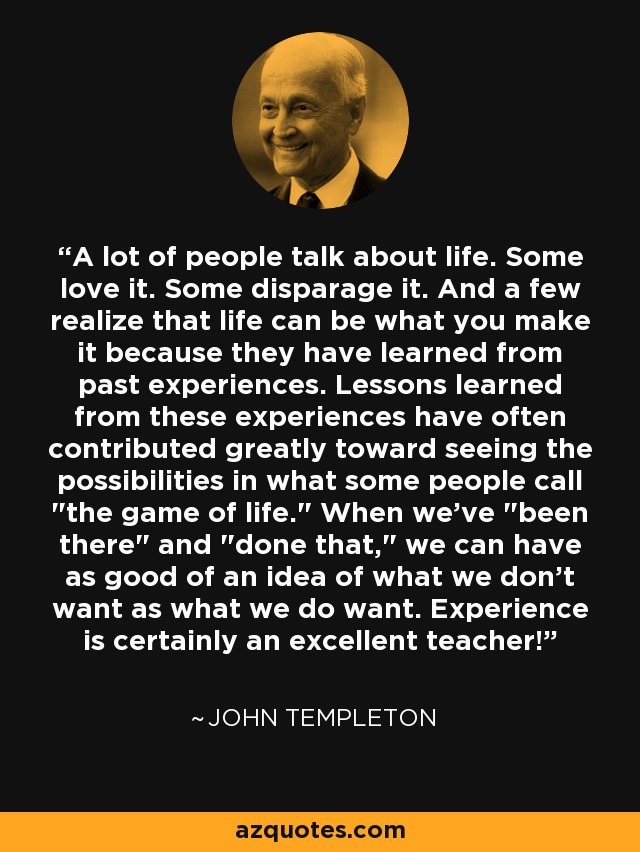 A lot of people talk about life. Some love it. Some disparage it. And a few realize that life can be what you make it because they have learned from past experiences. Lessons learned from these experiences have often contributed greatly toward seeing the possibilities in what some people call 