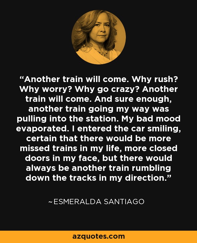 Another train will come. Why rush? Why worry? Why go crazy? Another train will come. And sure enough, another train going my way was pulling into the station. My bad mood evaporated. I entered the car smiling, certain that there would be more missed trains in my life, more closed doors in my face, but there would always be another train rumbling down the tracks in my direction. - Esmeralda Santiago