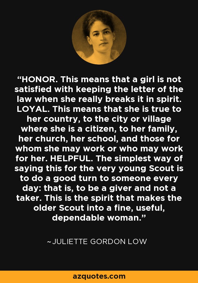 HONOR. This means that a girl is not satisfied with keeping the letter of the law when she really breaks it in spirit. LOYAL. This means that she is true to her country, to the city or village where she is a citizen, to her family, her church, her school, and those for whom she may work or who may work for her. HELPFUL. The simplest way of saying this for the very young Scout is to do a good turn to someone every day: that is, to be a giver and not a taker. This is the spirit that makes the older Scout into a fine, useful, dependable woman. - Juliette Gordon Low