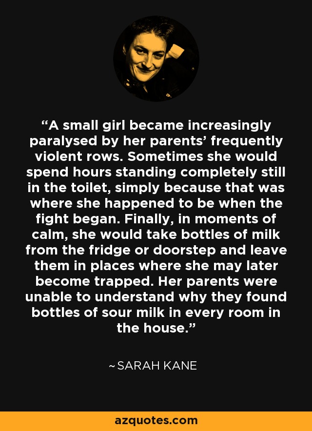 A small girl became increasingly paralysed by her parents' frequently violent rows. Sometimes she would spend hours standing completely still in the toilet, simply because that was where she happened to be when the fight began. Finally, in moments of calm, she would take bottles of milk from the fridge or doorstep and leave them in places where she may later become trapped. Her parents were unable to understand why they found bottles of sour milk in every room in the house. - Sarah Kane