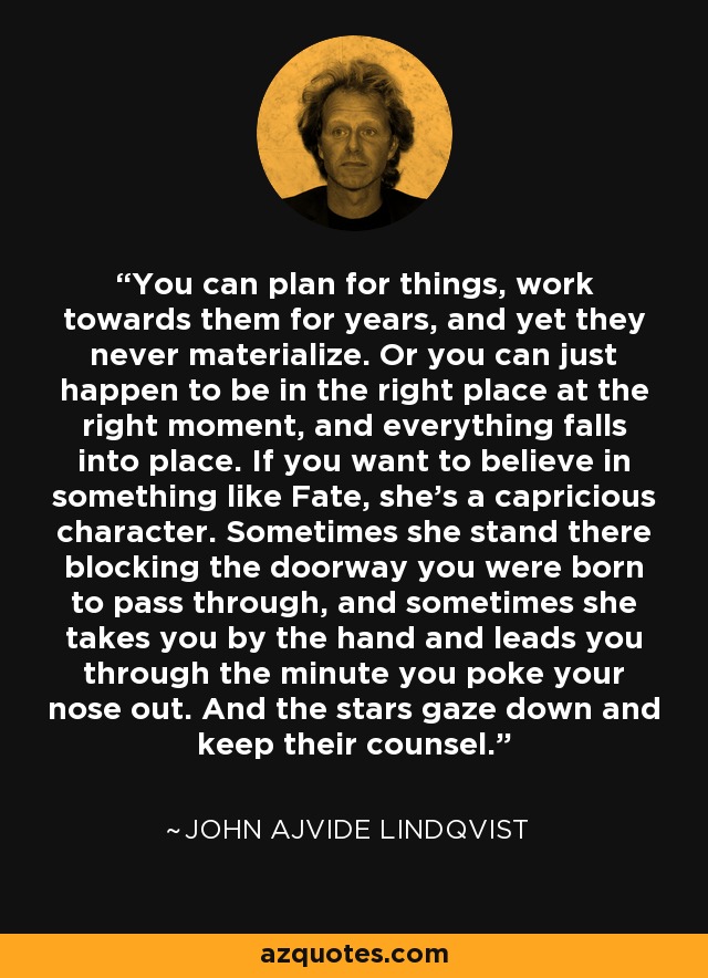 You can plan for things, work towards them for years, and yet they never materialize. Or you can just happen to be in the right place at the right moment, and everything falls into place. If you want to believe in something like Fate, she's a capricious character. Sometimes she stand there blocking the doorway you were born to pass through, and sometimes she takes you by the hand and leads you through the minute you poke your nose out. And the stars gaze down and keep their counsel. - John Ajvide Lindqvist