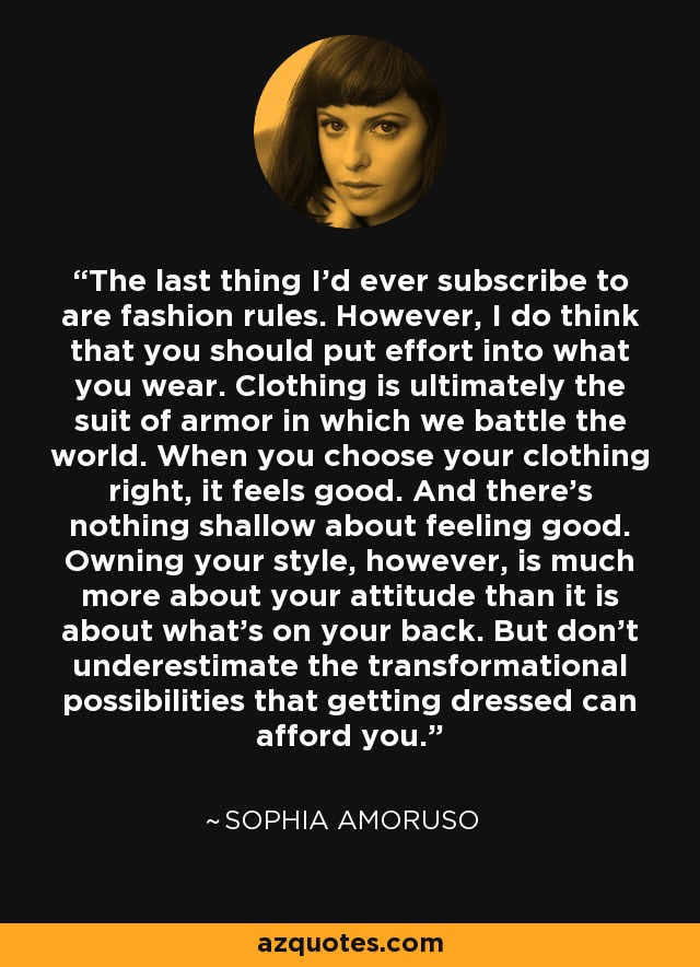 The last thing I’d ever subscribe to are fashion rules. However, I do think that you should put effort into what you wear. Clothing is ultimately the suit of armor in which we battle the world. When you choose your clothing right, it feels good. And there’s nothing shallow about feeling good. Owning your style, however, is much more about your attitude than it is about what’s on your back. But don’t underestimate the transformational possibilities that getting dressed can afford you. - Sophia Amoruso