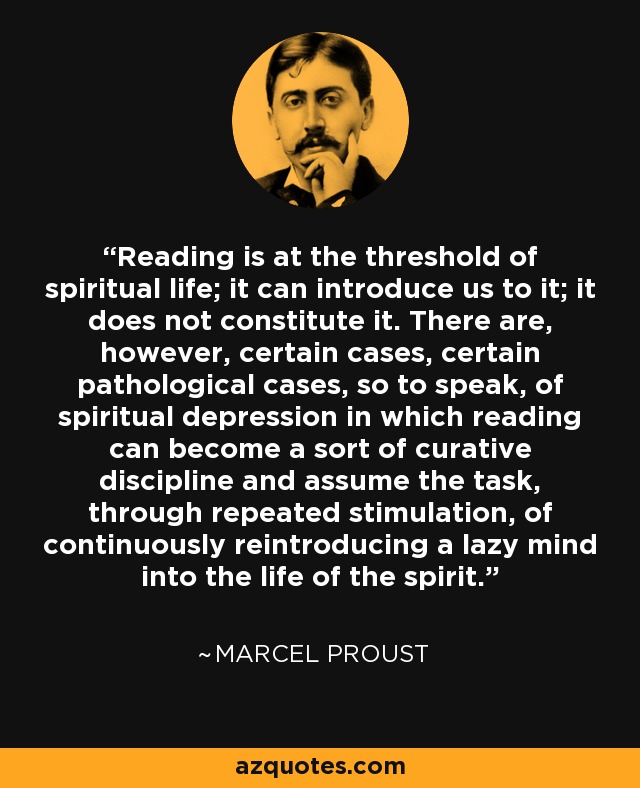 Reading is at the threshold of spiritual life; it can introduce us to it; it does not constitute it. There are, however, certain cases, certain pathological cases, so to speak, of spiritual depression in which reading can become a sort of curative discipline and assume the task, through repeated stimulation, of continuously reintroducing a lazy mind into the life of the spirit. - Marcel Proust