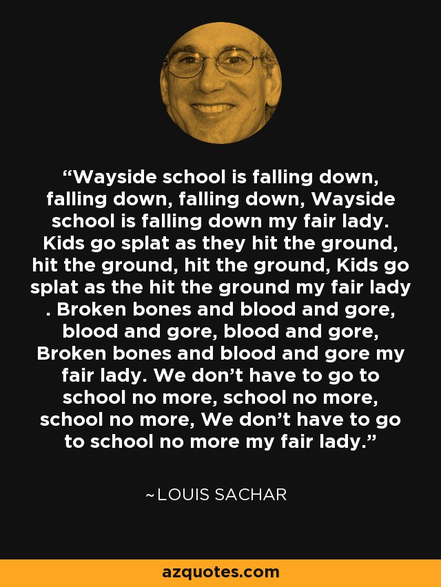 Wayside school is falling down, falling down, falling down, Wayside school is falling down my fair lady. Kids go splat as they hit the ground, hit the ground, hit the ground, Kids go splat as the hit the ground my fair lady . Broken bones and blood and gore, blood and gore, blood and gore, Broken bones and blood and gore my fair lady. We don't have to go to school no more, school no more, school no more, We don't have to go to school no more my fair lady. - Louis Sachar