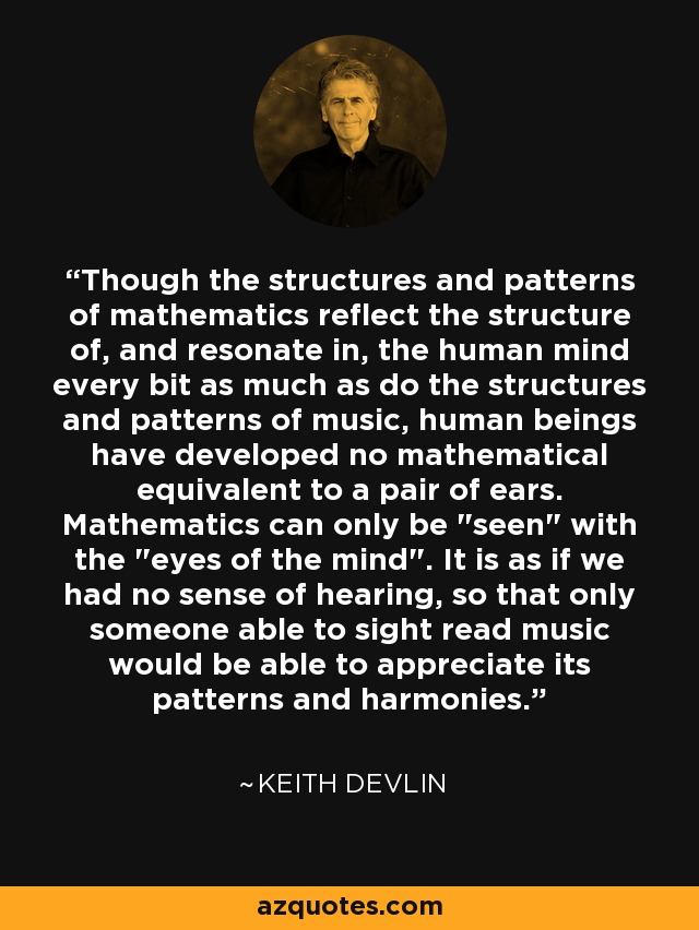 Though the structures and patterns of mathematics reflect the structure of, and resonate in, the human mind every bit as much as do the structures and patterns of music, human beings have developed no mathematical equivalent to a pair of ears. Mathematics can only be 