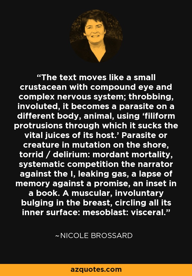 The text moves like a small crustacean with compound eye and complex nervous system; throbbing, involuted, it becomes a parasite on a different body, animal, using ‘filiform protrusions through which it sucks the vital juices of its host.’ Parasite or creature in mutation on the shore, torrid / delirium: mordant mortality, systematic competition the narrator against the I, leaking gas, a lapse of memory against a promise, an inset in a book. A muscular, involuntary bulging in the breast, circling all its inner surface: mesoblast: visceral. - Nicole Brossard