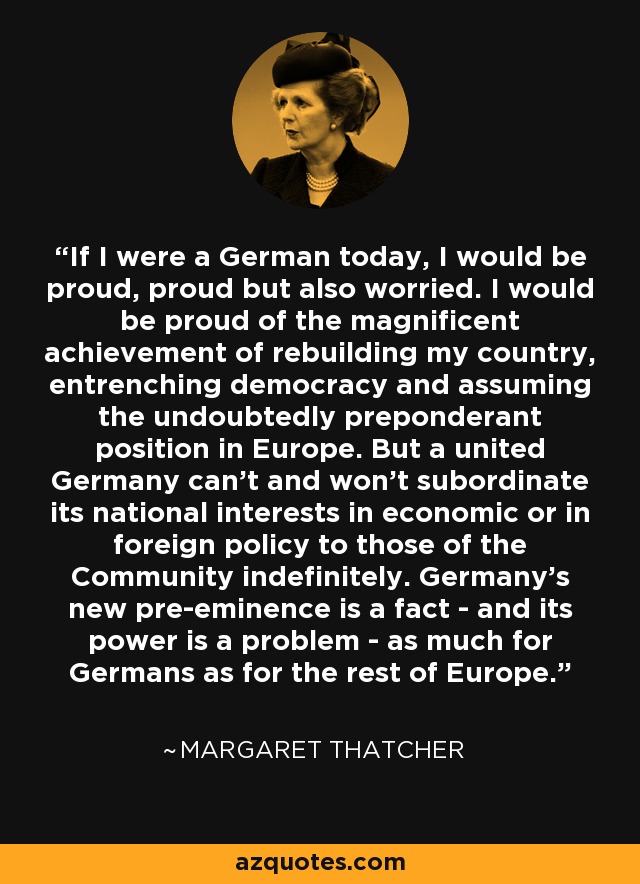 If I were a German today, I would be proud, proud but also worried. I would be proud of the magnificent achievement of rebuilding my country, entrenching democracy and assuming the undoubtedly preponderant position in Europe. But a united Germany can't and won't subordinate its national interests in economic or in foreign policy to those of the Community indefinitely. Germany's new pre-eminence is a fact - and its power is a problem - as much for Germans as for the rest of Europe. - Margaret Thatcher