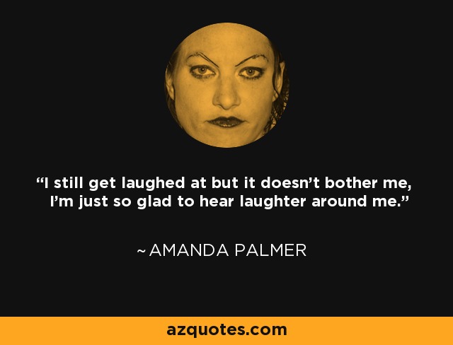I still get laughed at but it doesn't bother me, I'm just so glad to hear laughter around me. - Amanda Palmer