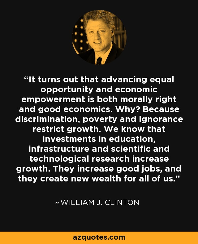 It turns out that advancing equal opportunity and economic empowerment is both morally right and good economics. Why? Because discrimination, poverty and ignorance restrict growth. We know that investments in education, infrastructure and scientific and technological research increase growth. They increase good jobs, and they create new wealth for all of us. - William J. Clinton