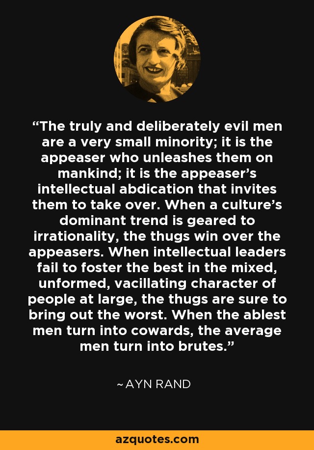 The truly and deliberately evil men are a very small minority; it is the appeaser who unleashes them on mankind; it is the appeaser's intellectual abdication that invites them to take over. When a culture's dominant trend is geared to irrationality, the thugs win over the appeasers. When intellectual leaders fail to foster the best in the mixed, unformed, vacillating character of people at large, the thugs are sure to bring out the worst. When the ablest men turn into cowards, the average men turn into brutes. - Ayn Rand
