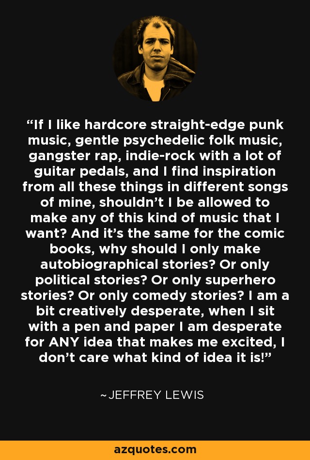 If I like hardcore straight-edge punk music, gentle psychedelic folk music, gangster rap, indie-rock with a lot of guitar pedals, and I find inspiration from all these things in different songs of mine, shouldn't I be allowed to make any of this kind of music that I want? And it's the same for the comic books, why should I only make autobiographical stories? Or only political stories? Or only superhero stories? Or only comedy stories? I am a bit creatively desperate, when I sit with a pen and paper I am desperate for ANY idea that makes me excited, I don't care what kind of idea it is! - Jeffrey Lewis