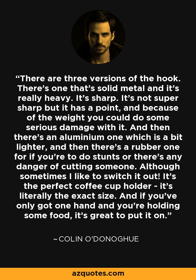 There are three versions of the hook. There's one that's solid metal and it's really heavy. It's sharp. It's not super sharp but it has a point, and because of the weight you could do some serious damage with it. And then there's an aluminium one which is a bit lighter, and then there's a rubber one for if you're to do stunts or there's any danger of cutting someone. Although sometimes I like to switch it out! It's the perfect coffee cup holder - it's literally the exact size. And if you've only got one hand and you're holding some food, it's great to put it on. - Colin O'Donoghue