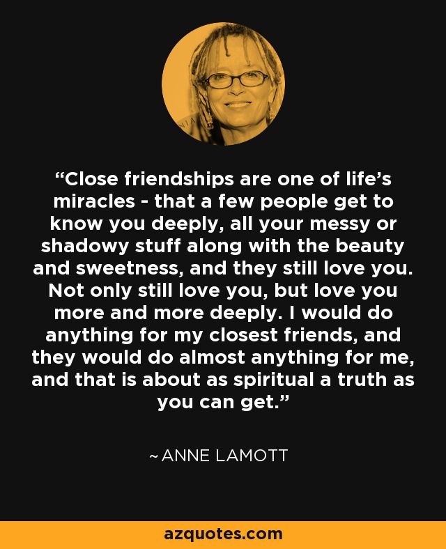 Close friendships are one of life's miracles - that a few people get to know you deeply, all your messy or shadowy stuff along with the beauty and sweetness, and they still love you. Not only still love you, but love you more and more deeply. I would do anything for my closest friends, and they would do almost anything for me, and that is about as spiritual a truth as you can get. - Anne Lamott