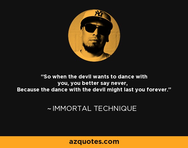 So when the devil wants to dance with you, you better say never, Because the dance with the devil might last you forever. - Immortal Technique