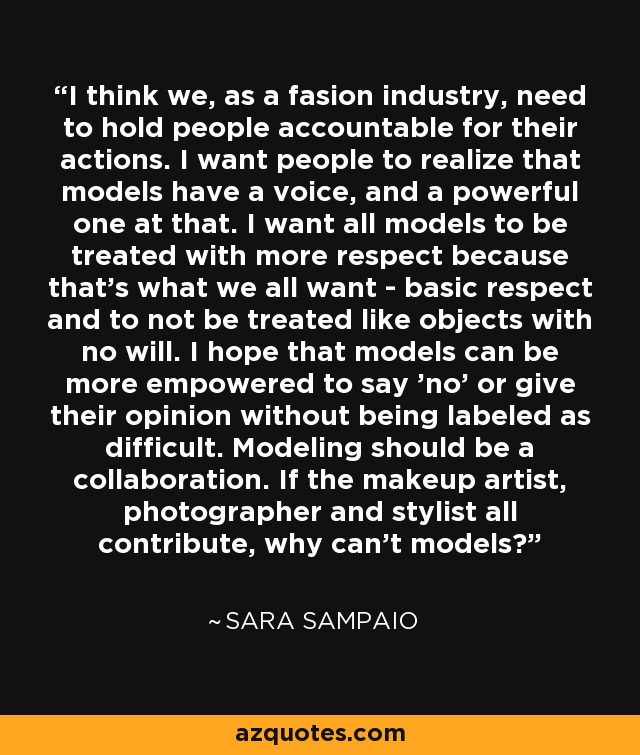 I think we, as a fasion industry, need to hold people accountable for their actions. I want people to realize that models have a voice, and a powerful one at that. I want all models to be treated with more respect because that's what we all want - basic respect and to not be treated like objects with no will. I hope that models can be more empowered to say 'no' or give their opinion without being labeled as difficult. Modeling should be a collaboration. If the makeup artist, photographer and stylist all contribute, why can't models? - Sara Sampaio