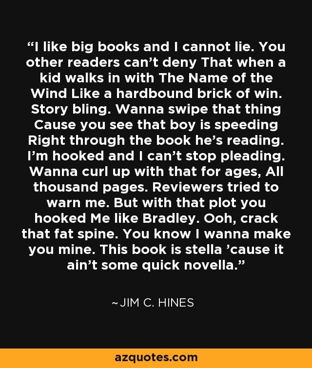 I like big books and I cannot lie. You other readers can’t deny That when a kid walks in with The Name of the Wind Like a hardbound brick of win. Story bling. Wanna swipe that thing Cause you see that boy is speeding Right through the book he’s reading. I’m hooked and I can’t stop pleading. Wanna curl up with that for ages, All thousand pages. Reviewers tried to warn me. But with that plot you hooked Me like Bradley. Ooh, crack that fat spine. You know I wanna make you mine. This book is stella ’cause it ain’t some quick novella. - Jim C. Hines