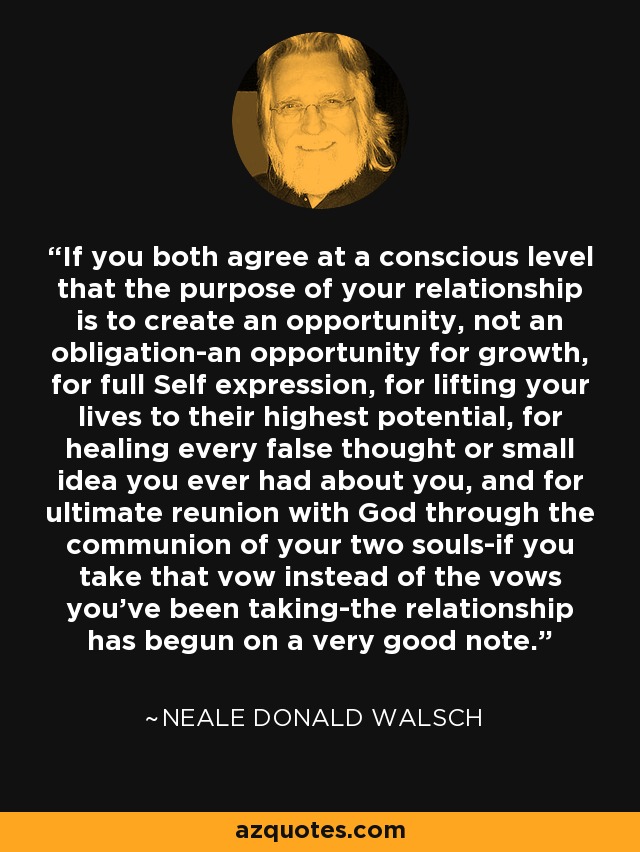 If you both agree at a conscious level that the purpose of your relationship is to create an opportunity, not an obligation-an opportunity for growth, for full Self expression, for lifting your lives to their highest potential, for healing every false thought or small idea you ever had about you, and for ultimate reunion with God through the communion of your two souls-if you take that vow instead of the vows you've been taking-the relationship has begun on a very good note. - Neale Donald Walsch