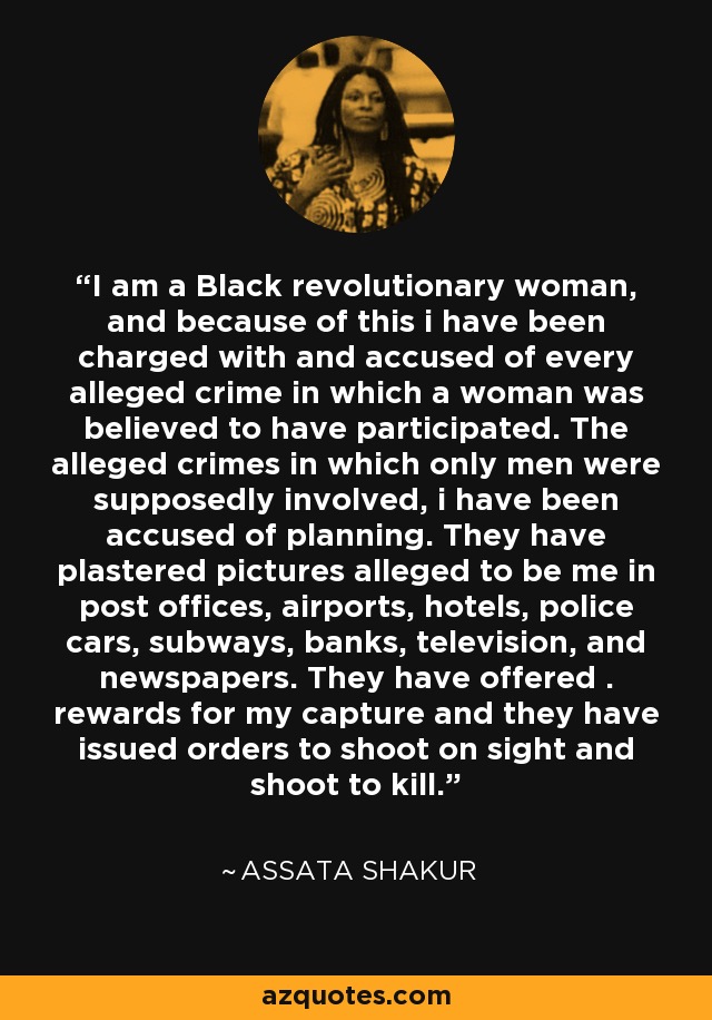 I am a Black revolutionary woman, and because of this i have been charged with and accused of every alleged crime in which a woman was believed to have participated. The alleged crimes in which only men were supposedly involved, i have been accused of planning. They have plastered pictures alleged to be me in post offices, airports, hotels, police cars, subways, banks, television, and newspapers. They have offered . rewards for my capture and they have issued orders to shoot on sight and shoot to kill. - Assata Shakur