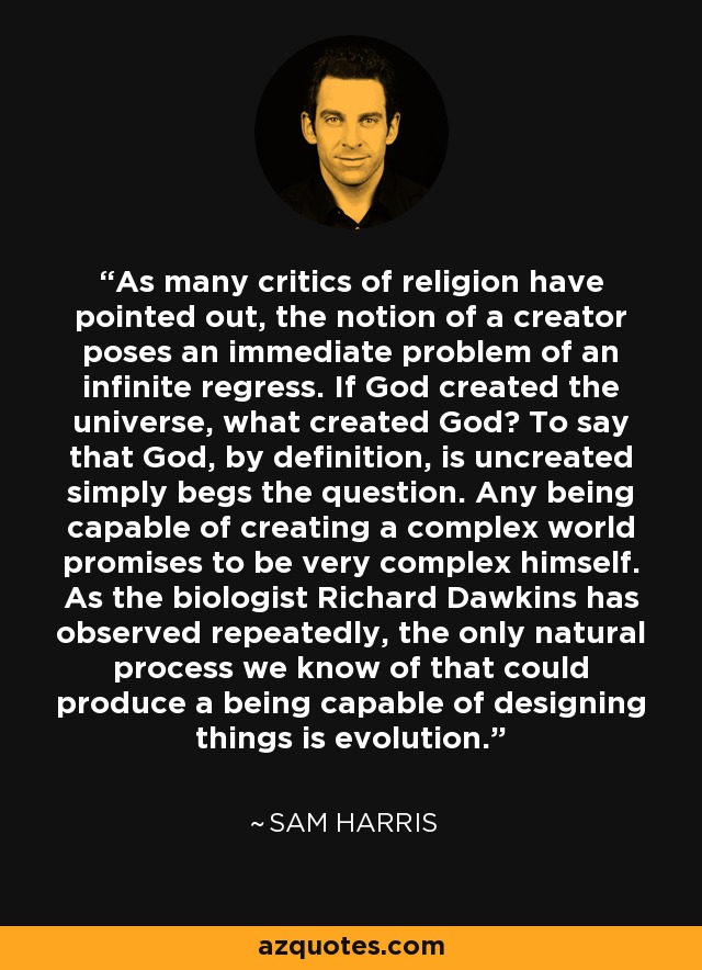 As many critics of religion have pointed out, the notion of a creator poses an immediate problem of an infinite regress. If God created the universe, what created God? To say that God, by definition, is uncreated simply begs the question. Any being capable of creating a complex world promises to be very complex himself. As the biologist Richard Dawkins has observed repeatedly, the only natural process we know of that could produce a being capable of designing things is evolution. - Sam Harris