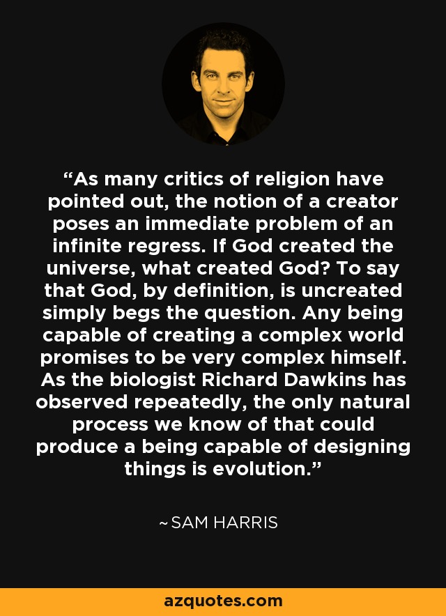 As many critics of religion have pointed out, the notion of a creator poses an immediate problem of an infinite regress. If God created the universe, what created God? To say that God, by definition, is uncreated simply begs the question. Any being capable of creating a complex world promises to be very complex himself. As the biologist Richard Dawkins has observed repeatedly, the only natural process we know of that could produce a being capable of designing things is evolution. - Sam Harris