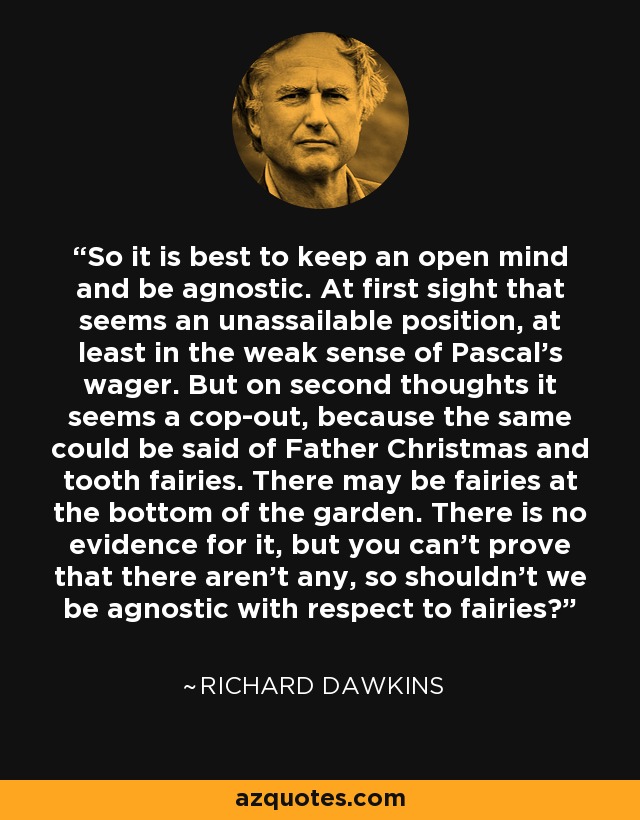 So it is best to keep an open mind and be agnostic. At first sight that seems an unassailable position, at least in the weak sense of Pascal's wager. But on second thoughts it seems a cop-out, because the same could be said of Father Christmas and tooth fairies. There may be fairies at the bottom of the garden. There is no evidence for it, but you can't prove that there aren't any, so shouldn't we be agnostic with respect to fairies? - Richard Dawkins