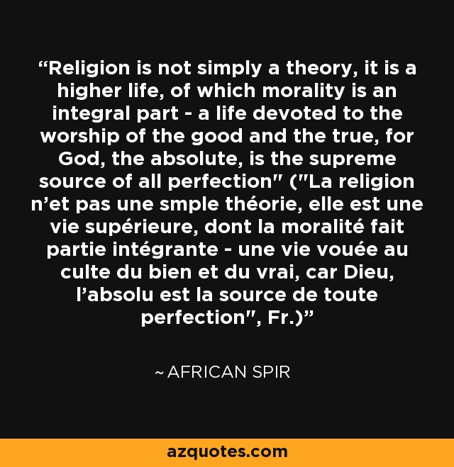 Religion is not simply a theory, it is a higher life, of which morality is an integral part - a life devoted to the worship of the good and the true, for God, the absolute, is the supreme source of all perfection