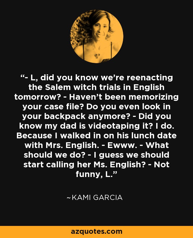 - L, did you know we’re reenacting the Salem witch trials in English tomorrow? - Haven’t been memorizing your case file? Do you even look in your backpack anymore? - Did you know my dad is videotaping it? I do. Because I walked in on his lunch date with Mrs. English. - Ewww. - What should we do? - I guess we should start calling her Ms. English? - Not funny, L. - Kami Garcia