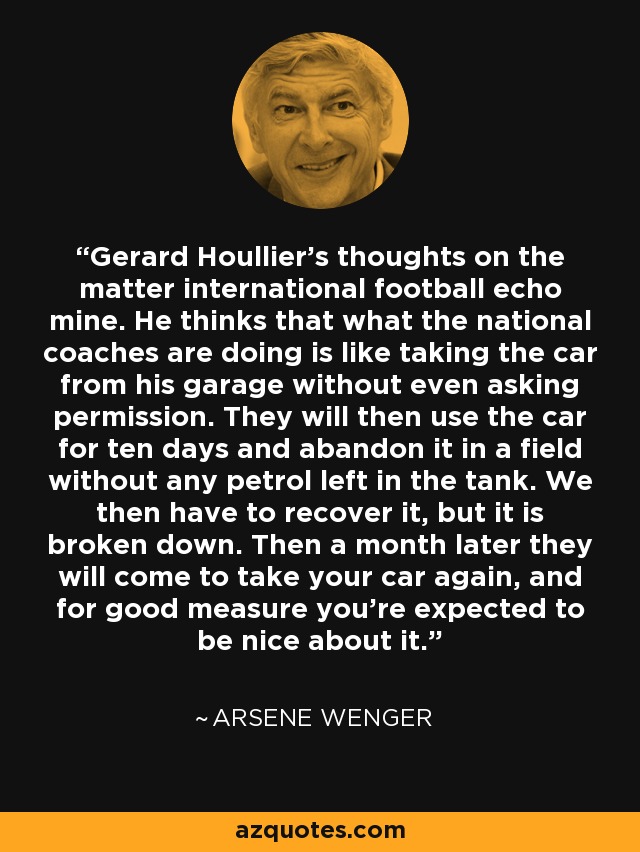 Gerard Houllier's thoughts on the matter international football echo mine. He thinks that what the national coaches are doing is like taking the car from his garage without even asking permission. They will then use the car for ten days and abandon it in a field without any petrol left in the tank. We then have to recover it, but it is broken down. Then a month later they will come to take your car again, and for good measure you're expected to be nice about it. - Arsene Wenger