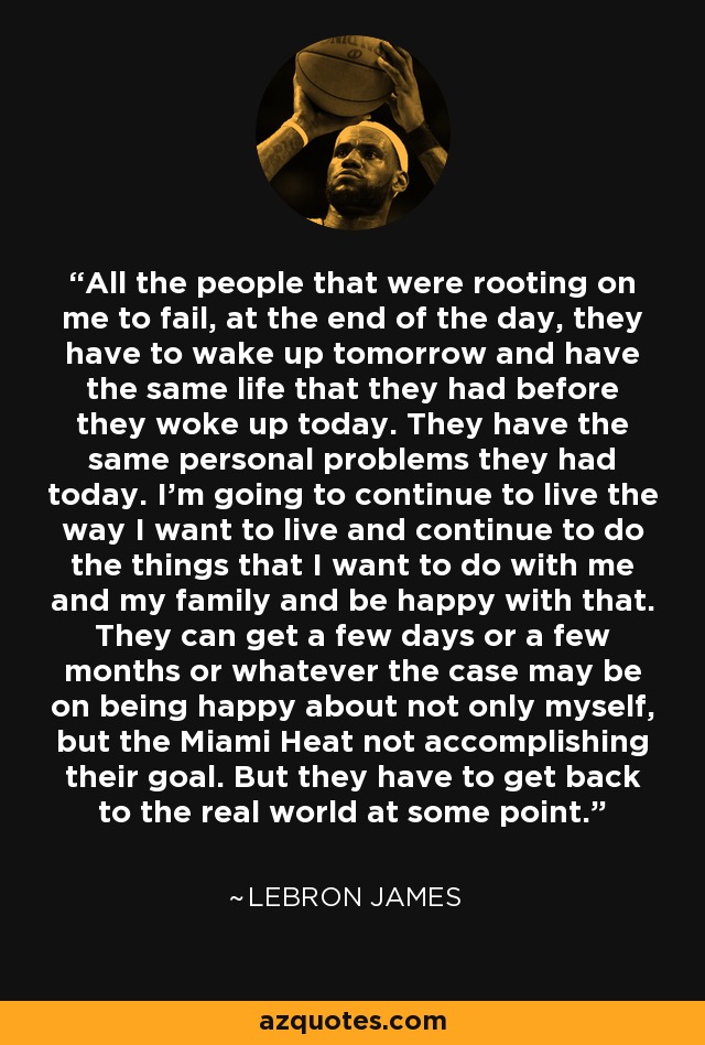 All the people that were rooting on me to fail, at the end of the day, they have to wake up tomorrow and have the same life that they had before they woke up today. They have the same personal problems they had today. I'm going to continue to live the way I want to live and continue to do the things that I want to do with me and my family and be happy with that. They can get a few days or a few months or whatever the case may be on being happy about not only myself, but the Miami Heat not accomplishing their goal. But they have to get back to the real world at some point. - LeBron James