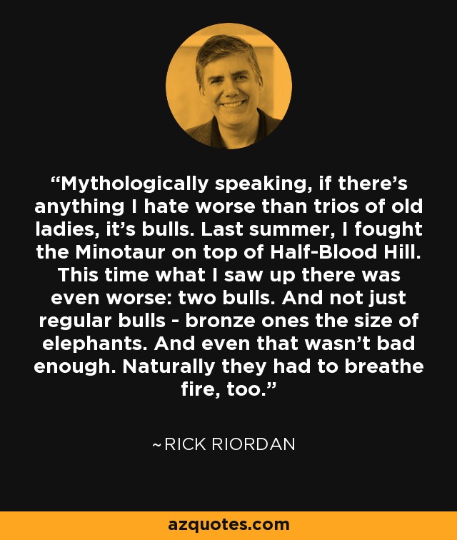 Mythologically speaking, if there's anything I hate worse than trios of old ladies, it's bulls. Last summer, I fought the Minotaur on top of Half-Blood Hill. This time what I saw up there was even worse: two bulls. And not just regular bulls - bronze ones the size of elephants. And even that wasn't bad enough. Naturally they had to breathe fire, too. - Rick Riordan