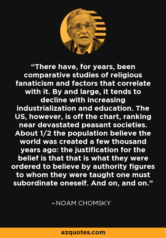 There have, for years, been comparative studies of religious fanaticism and factors that correlate with it. By and large, it tends to decline with increasing industrialization and education. The US, however, is off the chart, ranking near devastated peasant societies. About 1/2 the population believe the world was created a few thousand years ago: the justification for the belief is that that is what they were ordered to believe by authority figures to whom they were taught one must subordinate oneself. And on, and on. - Noam Chomsky