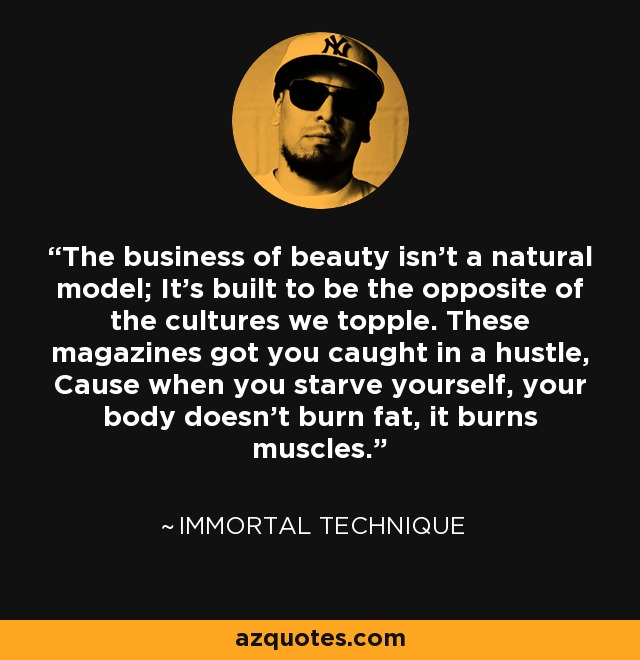 The business of beauty isn't a natural model; It's built to be the opposite of the cultures we topple. These magazines got you caught in a hustle, Cause when you starve yourself, your body doesn't burn fat, it burns muscles. - Immortal Technique