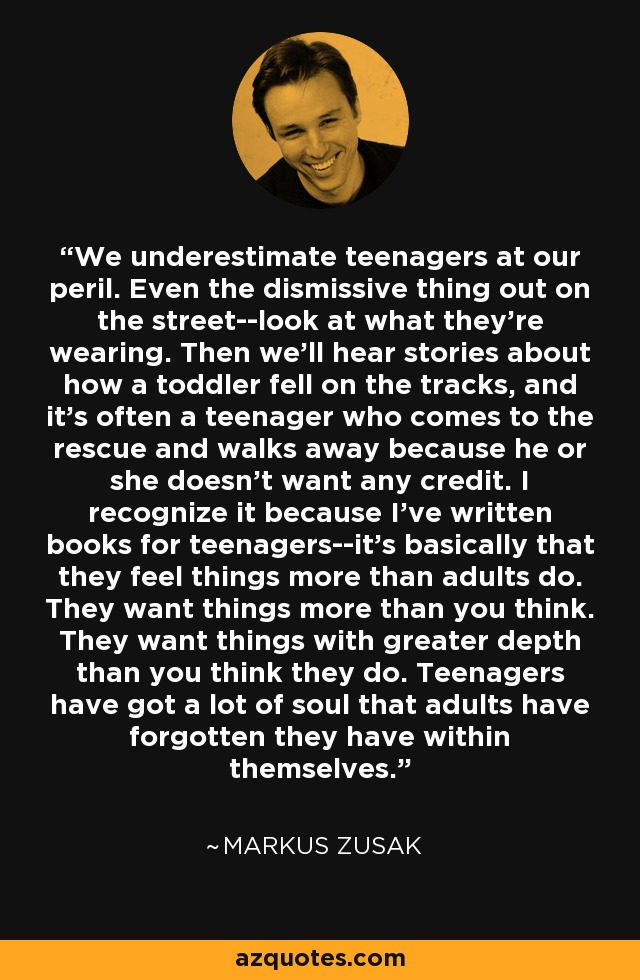 We underestimate teenagers at our peril. Even the dismissive thing out on the street--look at what they're wearing. Then we'll hear stories about how a toddler fell on the tracks, and it's often a teenager who comes to the rescue and walks away because he or she doesn't want any credit. I recognize it because I've written books for teenagers--it's basically that they feel things more than adults do. They want things more than you think. They want things with greater depth than you think they do. Teenagers have got a lot of soul that adults have forgotten they have within themselves. - Markus Zusak