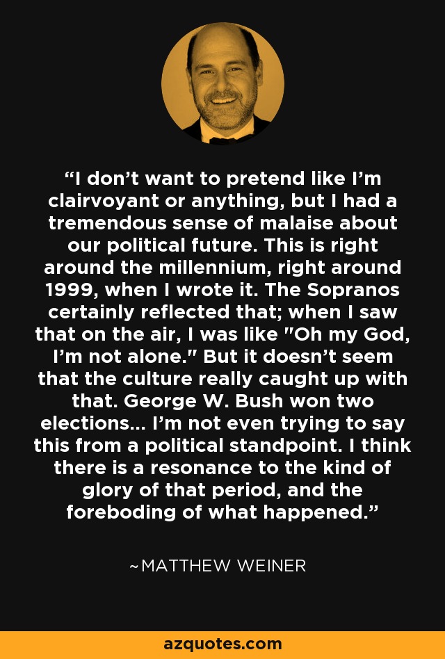 I don't want to pretend like I'm clairvoyant or anything, but I had a tremendous sense of malaise about our political future. This is right around the millennium, right around 1999, when I wrote it. The Sopranos certainly reflected that; when I saw that on the air, I was like 