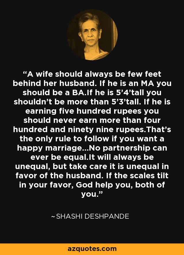 A wife should always be few feet behind her husband. If he is an MA you should be a BA.If he is 5'4'tall you shouldn't be more than 5'3'tall. If he is earning five hundred rupees you should never earn more than four hundred and ninety nine rupees.That's the only rule to follow if you want a happy marriage...No partnership can ever be equal.It will always be unequal, but take care it is unequal in favor of the husband. If the scales tilt in your favor, God help you, both of you. - Shashi Deshpande