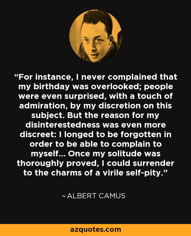 For instance, I never complained that my birthday was overlooked; people were even surprised, with a touch of admiration, by my discretion on this subject. But the reason for my disinterestedness was even more discreet: I longed to be forgotten in order to be able to complain to myself... Once my solitude was thoroughly proved, I could surrender to the charms of a virile self-pity. - Albert Camus