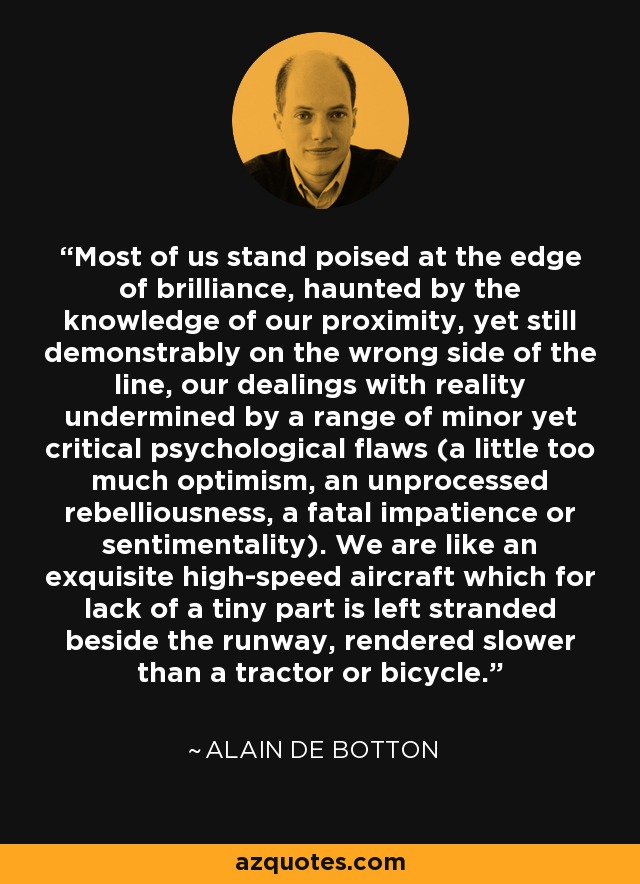 Most of us stand poised at the edge of brilliance, haunted by the knowledge of our proximity, yet still demonstrably on the wrong side of the line, our dealings with reality undermined by a range of minor yet critical psychological flaws (a little too much optimism, an unprocessed rebelliousness, a fatal impatience or sentimentality). We are like an exquisite high-speed aircraft which for lack of a tiny part is left stranded beside the runway, rendered slower than a tractor or bicycle. - Alain de Botton