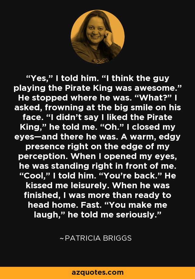 Yes,” I told him. “I think the guy playing the Pirate King was awesome.” He stopped where he was. “What?” I asked, frowning at the big smile on his face. “I didn’t say I liked the Pirate King,” he told me. “Oh.” I closed my eyes—and there he was. A warm, edgy presence right on the edge of my perception. When I opened my eyes, he was standing right in front of me. “Cool,” I told him. “You’re back.” He kissed me leisurely. When he was finished, I was more than ready to head home. Fast. “You make me laugh,” he told me seriously. - Patricia Briggs