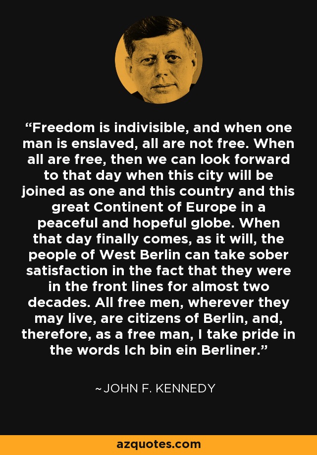 Freedom is indivisible, and when one man is enslaved, all are not free. When all are free, then we can look forward to that day when this city will be joined as one and this country and this great Continent of Europe in a peaceful and hopeful globe. When that day finally comes, as it will, the people of West Berlin can take sober satisfaction in the fact that they were in the front lines for almost two decades. All free men, wherever they may live, are citizens of Berlin, and, therefore, as a free man, I take pride in the words Ich bin ein Berliner. - John F. Kennedy
